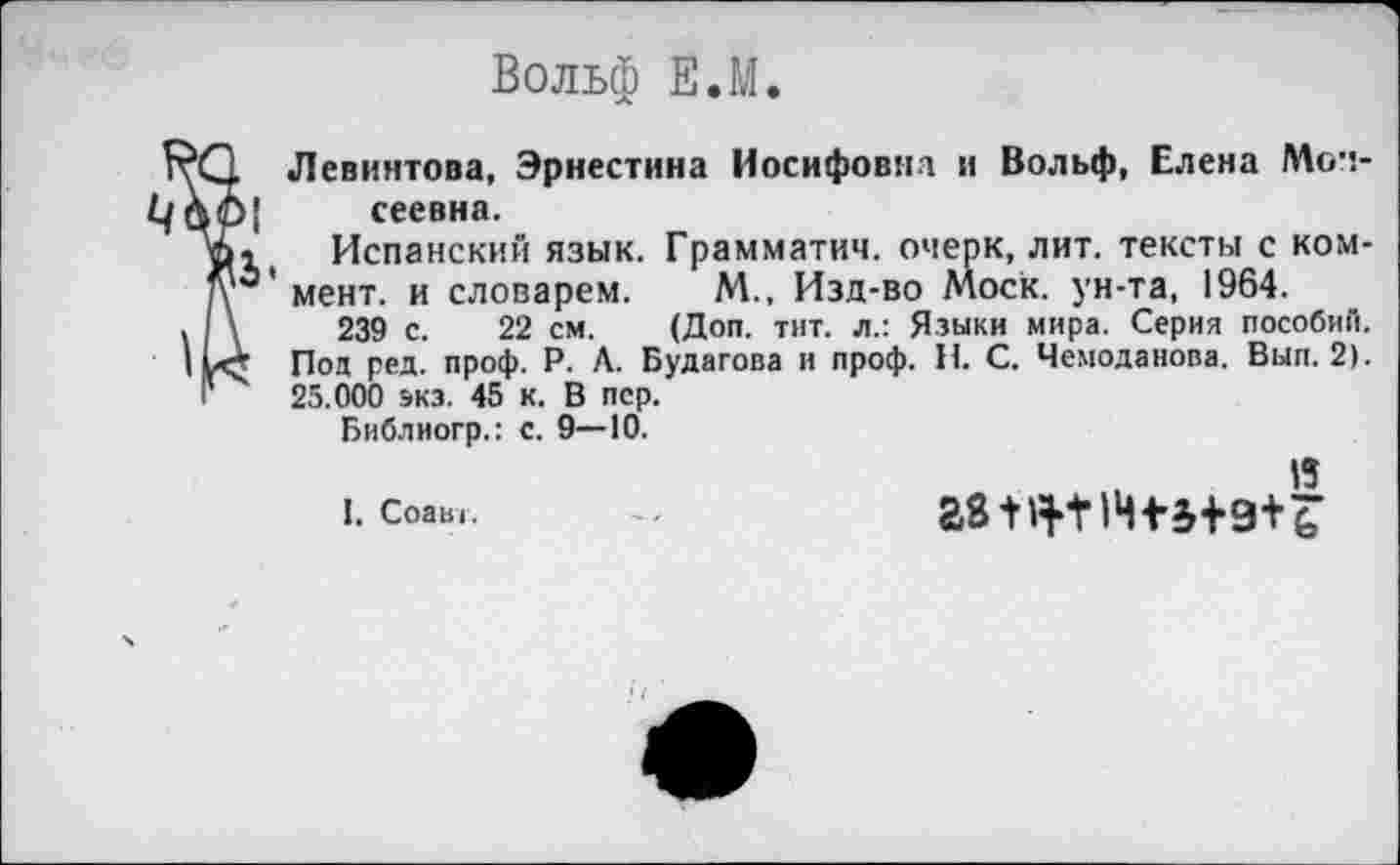 ﻿Вольф Е.М.
. Левинтова, Эрнестина Иосифовна и Вольф, Елена Моч-)[ сеевна.
о	Испанский язык. Грамматич. очерк, лит. тексты с ком-
1О'мент. и словарем. М., Изд-во Моск, ун-та, 1964.
\	239 с. 22 см. (Доп. тит. л.: Языки мира. Серия пособий.
~ Под ред. проф. Р. Л. Будагова и проф. Н. С. Чемоданова. Вып. 2).
25.000 экэ. 45 к. В пер.
Библиогр.: с. 9—10.
15
I, Соавг.	аз+я-мчп+э+ь